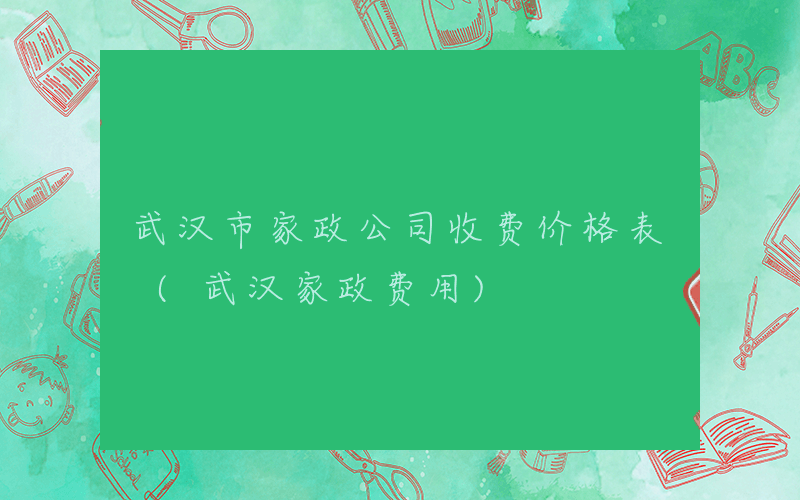 武汉市家政公司收费价格表 (武汉家政费用)
